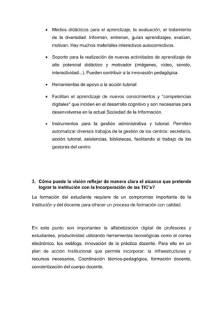 •   Medios didácticos para el aprendizaje, la evaluación, el tratamiento
          de la diversidad. Informan, entrenan, guían aprendizajes, evalúan,
          motivan. Hay muchos materiales interactivos autocorrectivos.

      •   Soporte para la realización de nuevas actividades de aprendizaje de
          alto potencial didáctico y motivador (imágenes, vídeo, sonido,
          interactividad...). Pueden contribuir a la innovación pedagógica.

      •   Herramientas de apoyo a la acción tutorial

      •   Facilitan el aprendizaje de nuevos conocimientos y "competencias
          digitales" que inciden en el desarrollo cognitivo y son necesarias para
          desenvolverse en la actual Sociedad de la Información.

      •   Instrumentos para la gestión administrativa y tutorial. Permiten
          automatizar diversos trabajos de la gestión de los centros: secretaría,
          acción tutorial, asistencias, bibliotecas, facilitando el trabajo de los
          gestores del centro




3. Cómo puede la visión reflejar de manera clara el alcance que pretende
   lograr la institución con la Incorporación de las TIC’s?

La formación del estudiante requiere de un compromiso importante de la
Institución y del docente para ofrecer un proceso de formación con calidad.




En este punto son importantes la alfabetización digital de profesores y
estudiantes, productividad utilizando herramientas tecnológicas como el correo
electrónico, los weblogs, innovación de la práctica docente. Para ello en un
plan de acción Institucional que permite incorporar: la Infraestructuras y
recursos necesarios, Coordinación técnico-pedagógica, formación docente,
concientización del cuerpo docente.
 