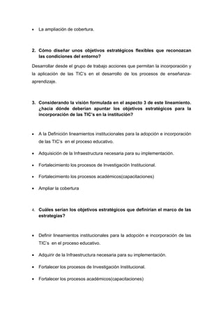 •   La ampliación de cobertura.



2. Cómo diseñar unos objetivos estratégicos flexibles que reconozcan
   las condiciones del entorno?

Desarrollar desde el grupo de trabajo acciones que permitan la incorporación y
la aplicación de las TIC’s en el desarrollo de los procesos de enseñanza-
aprendizaje.



3. Considerando la visión formulada en el aspecto 3 de este lineamiento.
   ¿hacia dónde deberían apuntar los objetivos estratégicos para la
   incorporación de las TIC’s en la institución?



•   A la Definición lineamientos institucionales para la adopción e incorporación
    de las TIC’s en el proceso educativo.

•   Adquisición de la Infraestructura necesaria para su implementación.

•   Fortalecimiento los procesos de Investigación Institucional.

•   Fortalecimiento los procesos académicos(capacitaciones)

•   Ampliar la cobertura



4. Cuáles serían los objetivos estratégicos que definirían el marco de las
    estrategias?



•   Definir lineamientos institucionales para la adopción e incorporación de las
    TIC’s en el proceso educativo.

•   Adquirir de la Infraestructura necesaria para su implementación.

•   Fortalecer los procesos de Investigación Institucional.

•   Fortalecer los procesos académicos(capacitaciones)
 