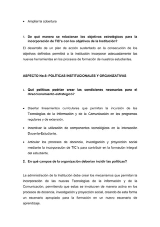 •   Ampliar la cobertura



5. De qué manera se relacionan los objetivos estratégicos para la
    incorporación de TIC’s con los objetivos de la Institución?

El desarrollo de un plan de acción sustentado en la consecución de los
objetivos definidos permitirá a la institución incorporar adecuadamente las
nuevas herramientas en los procesos de formación de nuestros estudiantes.




ASPECTO No.5: POLÍTICAS INSTITUCIONALES Y ORGANIZATIVAS



1. Qué políticas podrían crear las condiciones necesarias para el
    direccionamiento estratégico?



•   Diseñar lineamientos curriculares que permitan la incursión de las
    Tecnologías de la Información y de la Comunicación en los programas
    regulares y de extensión.

•   Incentivar la utilización de componentes tecnológicos en la interacción
    Docente-Estudiante.

•   Articular los procesos de docencia, investigación y proyección social
    mediante la incorporación de TIC´s para contribuir en la formación integral
    del estudiante.

2. En qué campos de la organización deberían incidir las políticas?



La administración de la Institución debe crear los mecanismos que permitan la
incorporación de las nuevas Tecnologías de la información y de la
Comunicación, permitiendo que estas se involucren de manera activa en los
procesos de docencia, investigación y proyección social, creando de esta forma
un escenario apropiado para la formación en un nuevo escenario de
aprendizaje.
 