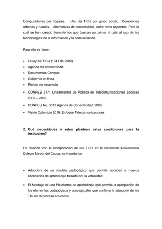 Computadores por hogares,          Uso de TIC’s por grupo social,   Conexiones
urbanas y rurales, Alternativas de conectividad, entre otros aspectos. Para lo
cual se han creado lineamientos que buscan aproximar al país al uso de las
tecnolologias de la información y la comunicación.


Para ello se tiene:


•   La ley de TIC’s (1341 de 2009)
•   Agenda de conectividad.
•   Documentos Compes
•   Gobierno en línea
•   Planes de desarrollo

•   CONPES 3171 Lineamientos de Política en Telecomunicaciones Sociales
    2002 – 2003

•   CONPES No. 3072 Agenda de Conectividad, 2000

•   Visión Colombia 2019. Enfoque Telecomunicaciones




2. Qué necesidades y retos plantean estas condiciones para la
   institución?



En relación con la incorporación de las TIC’s en la Institución Universitaria
Colegio Mayor del Cauca, es importante:




•   Adopción de un modelo pedagógico que permita acceder a nuevos
    escenarios de aprendizaje basado en la virtualidad.

•   El Montaje de una Plataforma de aprendizaje que permita la apropiación de
    los elementos pedagógicos y conceptuales que conlleva la adopción de las
    TIC en el proceso educativo.
 