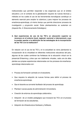 institucionales que permiten responder a las exigencias que en el ámbito
educativo y en el contexto de la globalización requiere de nuevas técnicas y
métodos en los cuales el uso de las herramientas tecnológicas constituye un
elemento esencial para ampliar la cobertura y para mejorar los procesos de
enseñanza-aprendizaje, al mismo tiempo que permite direccionar procesos de
investigación y proyección social. Estos planteamientos se sustentan en
(Aspecto No. 4: Direccionamiento Estratégico)



4. Qué experiencias de uso de las TIC’s en educación superior se
   reconoce en el entorno local, regional, nacional e internacional y que
   le pueden aportar a la definición de las estrategias de la incorporación
   de las TIC’s en la institución?



En relación con el uso de las TIC’s, en la actualidad se viene planteando la
incorporación de la virtualidad en diferentes instituciones educativas del país,
algunas de las cuales combinan las fortalezas de la educación virtual con la
presencial B-learning y otras que son totalmente virtuales, cada una de ellas
plantea sus propias experiencias relacionadas con los procesos de enseñanza-
aprendizaje relacionados con:




•   Proceso de formación centrado en el estudiante.

•   Que requiere la adopción de nuevas formas para definir el proceso de
    enseñanza-aprendizaje.

•   Que el docente se convierte facilitador del proceso de aprendizaje.

•   Plantean nuevas pautas de administración Universitaria.

•   Creación de entornos de aprendizaje colaborativo.

•   Adopción de un modelo pedagógico que incorpore las TIC’s en el proceso
    de formación de los estudiantes.

•   Adopción de infraestructura Hardware y Software.
 