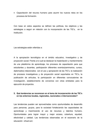 •   Capacitación del recurso humano para asumir los nuevos retos en los
    procesos de formación.




Con base en estos aspectos se definen las políticas, los objetivos y las
estrategias a seguir en relación con la incorporación de las TIC’s,      en la
Institución.




Las estrategias están referidas a:




A la apropiación tecnológica en el ámbito educativo, investigativo y de
proyección social. Frente a lo cual se destacan la implantación y mantenimiento
de una plataforma de aprendizaje, los procesos de capacitación para que
estudiantes y docentes, participación diferentes eventos(seminarios, cursos,
diplomados) relacionados con el uso y apropiación de las TIC’s, la realización
de procesos investigativos y de proyección social soportados en TIC’s, la
publicación de artículos, la participación en diferentes convocatorias de
investigación, establecimiento de convenios con otras entidades para la
ejecución de proyectos.



5. Qué tendencias se reconocen en el tema de incorporación de las TIC’s
   en los entornos locales, regionales, nacionales e internacionales?



Las tendencias pueden ser aprovechadas como oportunidades de desarrollo
para personas, grupos, para la sociedad fortaleciendo las capacidades de
aprendizaje y maximizando el uso de recursos y talentos humano.
Oportunidades para lograr mayor y mejor acceso, cobertura, equidad,
efectividad y calidad. Las tendencias observadas en el escenario de la
educación virtual son:
 