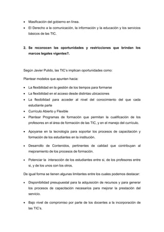 •   Masificación del gobierno en línea.
•   El Derecho a la comunicación, la información y la educación y los servicios
    básicos de las TIC.



2. Se reconocen las oportunidades y restricciones que brindan los
    marcos legales vigentes?.




Según Javier Pulido, las TIC’s implican oportunidades como:

Plantear modelos que apunten hacia:

•   La flexibilidad en la gestión de los tiempos para formarse
•   La flexibilidad en el acceso desde distintas ubicaciones
•   La flexibilidad para acceder al nivel del conocimiento del que cada
    estudiante parte
•   Currículo Abierto y Flexible
•   Plantear Programas de formación que permitan la cualificación de los
    profesores en el área de formación de las TIC, y en el manejo del currículo.

•   Apoyarse en la tecnología para soportar los procesos de capacitación y
    formación de los estudiantes en la institución.

•   Desarrollo de Contenidos, pertinentes de calidad que contribuyan al
    mejoramiento de los procesos de formación.

•   Potenciar la interacción de los estudiantes entre si, de los profesores entre
    si, y de los unos con los otros.

De igual forma se tienen algunas limitantes entre los cuales podemos destacar:

•   Disponibilidad presupuestal para la adquisición de recursos y para generar
    los procesos de capacitación necesarios para mejorar la prestación del
    servicio.

•   Bajo nivel de compromiso por parte de los docentes a la incorporación de
    las TIC’s.
 