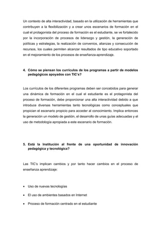 Un contexto de alta interactividad, basado en la utilización de herramientas que
contribuyen a la flexibilización y a crear unos escenarios de formación en el
cual el protagonista del proceso de formación es el estudiante, se ve fortalecido
por la incorporación de procesos de liderazgo y gestión, la generación de
políticas y estrategias, la realización de convenios, alianzas y consecución de
recursos, los cuales permiten alcanzar resultados de tipo educativo soportado
en el mejoramiento de los procesos de enseñanza-aprendizaje.



4. Cómo se piensan los currículos de los programas a partir de modelos
   pedagógicos apoyados con TIC’s?



Los currículos de los diferentes programas deben ser concebidos para generar
una dinámica de formación en el cual el estudiante es el protagonista del
proceso de formación, debe proporcionar una alta interactividad debido a que
introduce diversas herramientas tanto tecnológicas como conceptuales que
propician el escenario propicio para acceder al conocimiento. Implica entonces
la generación un modelo de gestión, el desarrollo de unas guías adecuadas y el
uso de metodología apropiada a este escenario de formación.




5. Está la Institución al frente de una oportunidad de innovación
   pedagógica y tecnológica?



Las TIC’s implican cambios y por tanto hacer cambios en el proceso de
enseñanza aprendizaje:




•   Uso de nuevas tecnologías

•   El uso de ambientes basados en Internet

•   Proceso de formación centrado en el estudiante
 