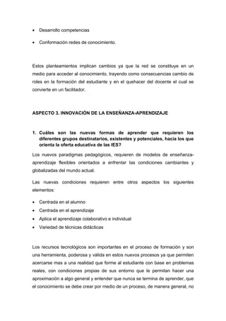 •   Desarrollo competencias

•   Conformación redes de conocimiento.




Estos planteamientos implican cambios ya que la red se constituye en un
medio para acceder al conocimiento, trayendo como consecuencias cambio de
roles en la formación del estudiante y en el quehacer del docente el cual se
convierte en un facilitador.




ASPECTO 3. INNOVACIÓN DE LA ENSEÑANZA-APRENDIZAJE



1. Cuáles son las nuevas formas de aprender que requieren los
   diferentes grupos destinatarios, existentes y potenciales, hacia los que
   orienta la oferta educativa de las IES?

Los nuevos paradigmas pedagógicos, requieren de modelos de enseñanza-
aprendizaje flexibles orientados a enfrentar las condiciones cambiantes y
globalizadas del mundo actual.

Las nuevas condiciones requieren entre otros aspectos los siguientes
elementos:

•   Centrada en el alumno
•   Centrada en el aprendizaje
•   Aplica el aprendizaje colaborativo e individual
•   Variedad de técnicas didácticas



Los recursos tecnológicos son importantes en el proceso de formación y son
una herramienta, poderosa y válida en estos nuevos procesos ya que permiten
acercarse mas a una realidad que forme al estudiante con base en problemas
reales, con condiciones propias de sus entorno que le permitan hacer una
aproximación a algo general y entender que nunca se termina de aprender, que
el conocimiento se debe crear por medio de un proceso, de manera general, no
 