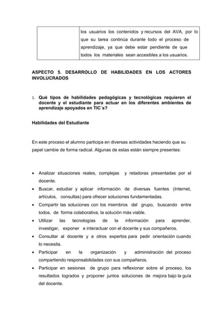 los usuarios los contenidos y recursos del AVA, por lo
                                que su tarea continúa durante todo el proceso de
                                aprendizaje, ya que debe estar pendiente de que
                                todos los materiales sean accesibles a los usuarios.


ASPECTO 5. DESARROLLO DE HABILIDADES EN LOS ACTORES
INVOLUCRADOS



1. Qué tipos de habilidades pedagógicas y tecnológicas requieren el
    docente y el estudiante para actuar en los diferentes ambientes de
    aprendizaje apoyados en TIC´s?


Habilidades del Estudiante



En este proceso el alumno participa en diversas actividades haciendo que su
papel cambie de forma radical. Algunas de estas están siempre presentes:




•   Analizar situaciones reales, complejas           y retadoras presentadas por el
    docente.
•   Buscar, estudiar y aplicar información de diversas fuentes (Internet,
    artículos, consultas) para ofrecer soluciones fundamentadas.
•   Compartir las soluciones con los miembros del grupo, buscando entre
    todos, de forma colaborativa, la solución más viable.
•   Utilizar     las        tecnologías   de    la   información    para    aprender,
    investigar, exponer e interactuar con el docente y sus compañeros.
•   Consultar al docente y a otros expertos para pedir orientación cuando
    lo necesita.
•   Participar         en      la   organización     y    administración del proceso
    compartiendo responsabilidades con sus compañeros.
•   Participar en sesiones          de grupo para reflexionar sobre el proceso, los
    resultados logrados y proponer juntos soluciones de mejora bajo la guía
    del docente.
 