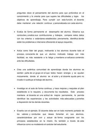 preguntas clave el pensamiento del alumno para que profundice en el
    conocimiento y lo orienta para que supere las dificultades y logre       los
    objetivos de aprendizaje. Para cumplir con esta función, el docente
    debe mantener una relación continua y personalizada con cada alumno.



•   Evalúa de forma permanente el        desempeño del alumno. Observa sus
    conductas y analiza sus contribuciones y trabajos, compara estos datos
    con los criterios o estándares establecidos previamente, identifica donde
    están los problemas e interviene ofreciendo el apoyo requerido.



•   Actúa como líder del grupo, motivando a los alumnos durante todo el
    proceso, consciente de que un alumno motivado trabaja con más
    facilidad, es más resistente a la fatiga y mantiene un esfuerzo contenido
    ante las dificultades.



•   Crea una auténtica comunidad de aprendizaje donde los alumnos se
    sienten parte de un grupo en el que todos hacen sinergia y se ayudan
    mutuamente, donde el alumno es el actor y el docente ayuda pero no
    invade ni sustituye el trabajo del alumno.



•   Investiga en el aula de forma continua, y hace mejoras y reajustes al plan
    establecido si lo requiere, y documenta los resultados.      Este    proceso
    mantiene al docente en una actitud de mejora permanente, le permite
    identificar las experiencias y las actividades más adecuadas y ponerlas
    a disposición de los demás docentes.



•   Enseña con el ejemplo. El docente debe ser en todo momento portador de
    los   valores y conductas     que   desea    fomentar   en   sus    alumnos,
    caracterizándose por vivir y actuar de forma congruente con los
    principios establecidos en la misión. Es también a través de esta
    influencia como va modelando el carácter del estudiante.
 