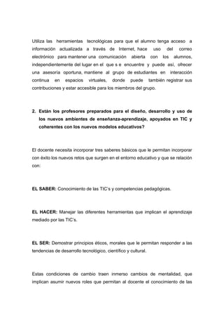 Utiliza las herramientas tecnológicas para que el alumno tenga acceso a
información actualizada a través de Internet, hace               uso     del     correo
electrónico para mantener una comunicación          abierta    con     los     alumnos,
independientemente del lugar en el que s e encuentre y puede así, ofrecer
una asesoría oportuna, mantiene al grupo de estudiantes en                   interacción
continua   en    espacios    virtuales,   donde    puede       también registrar sus
contribuciones y estar accesible para los miembros del grupo.




2. Están los profesores preparados para el diseño, desarrollo y uso de
   los nuevos ambientes de enseñanza-aprendizaje, apoyados en TIC y
   coherentes con los nuevos modelos educativos?




El docente necesita incorporar tres saberes básicos que le permitan incorporar
con éxito los nuevos retos que surgen en el entorno educativo y que se relación
con:




EL SABER: Conocimiento de las TIC’s y competencias pedagógicas.




EL HACER: Manejar las diferentes herramientas que implican el aprendizaje
mediado por las TIC’s.




EL SER: Demostrar principios éticos, morales que le permitan responder a las
tendencias de desarrollo tecnológico, científico y cultural.




Estas condiciones de cambio traen inmerso cambios de mentalidad, que
implican asumir nuevos roles que permitan al docente el conocimiento de las
 