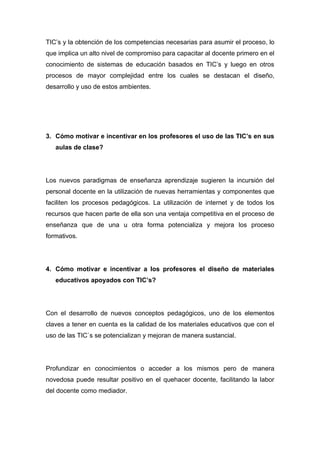 TIC’s y la obtención de los competencias necesarias para asumir el proceso, lo
que implica un alto nivel de compromiso para capacitar al docente primero en el
conocimiento de sistemas de educación basados en TIC’s y luego en otros
procesos de mayor complejidad entre los cuales se destacan el diseño,
desarrollo y uso de estos ambientes.




3. Cómo motivar e incentivar en los profesores el uso de las TIC’s en sus
   aulas de clase?




Los nuevos paradigmas de enseñanza aprendizaje sugieren la incursión del
personal docente en la utilización de nuevas herramientas y componentes que
faciliten los procesos pedagógicos. La utilización de internet y de todos los
recursos que hacen parte de ella son una ventaja competitiva en el proceso de
enseñanza que de una u otra forma potencializa y mejora los proceso
formativos.




4. Cómo motivar e incentivar a los profesores el diseño de materiales
   educativos apoyados con TIC’s?




Con el desarrollo de nuevos conceptos pedagógicos, uno de los elementos
claves a tener en cuenta es la calidad de los materiales educativos que con el
uso de las TIC`s se potencializan y mejoran de manera sustancial.




Profundizar en conocimientos o acceder a los mismos pero de manera
novedosa puede resultar positivo en el quehacer docente, facilitando la labor
del docente como mediador.
 