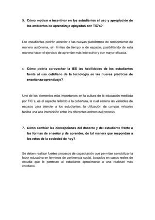 5. Cómo motivar e incentivar en los estudiantes el uso y apropiación de
   los ambientes de aprendizaje apoyados con TIC’s?




Los estudiantes podrán acceder a las nuevas plataformas de conocimiento de
manera autónoma, sin límites de tiempo o de espacio, posibilitando de esta
manera hacer el ejercicio de aprender más interactivo y con mayor eficacia.




6. Cómo podría aprovechar la IES las habilidades de los estudiantes
   frente al uso cotidiano de la tecnología en las nuevas prácticas de
   enseñanza-aprendizaje?




Uno de los elementos más importantes en la cultura de la educación mediada
por TIC`s, es el aspecto referido a la cobertura, la cual elimina las variables de
espacio para atender a los estudiantes, la utilización de campus virtuales
facilita una alta interacción entre los diferentes actores del proceso.




7. Cómo cambiar las concepciones del docente y del estudiante frente a
   las formas de enseñar y de aprender, de tal manera que respondan a
   los retos de la sociedad de hoy?



Se deben realizar fuertes procesos de capacitación que permitan sensibilizar la
labor educativa en términos de pertinencia social, basados en casos reales de
estudia que le permitan al estudiante aproximarse a una realidad mas
cotidiana.
 