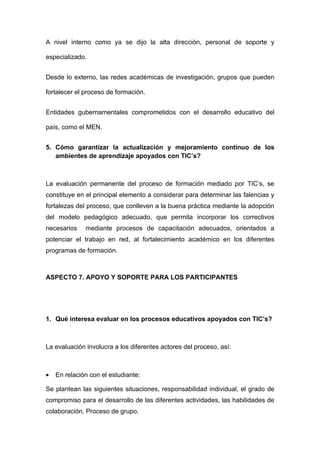 A nivel interno como ya se dijo la alta dirección, personal de soporte y

especializado.


Desde lo externo, las redes académicas de investigación, grupos que pueden

fortalecer el proceso de formación.


Entidades gubernamentales comprometidos con el desarrollo educativo del

país, como el MEN.


5. Cómo garantizar la actualización y mejoramiento continuo de los
   ambientes de aprendizaje apoyados con TIC’s?



La evaluación permanente del proceso de formación mediado por TIC’s, se
constituye en el principal elemento a considerar para determinar las falencias y
fortalezas del proceso, que conlleven a la buena práctica mediante la adopción
del modelo pedagógico adecuado, que permita incorporar los correctivos
necesarios    mediante procesos de capacitación adecuados, orientados a
potenciar el trabajo en red, al fortalecimiento académico en los diferentes
programas de formación.



ASPECTO 7. APOYO Y SOPORTE PARA LOS PARTICIPANTES




1. Qué interesa evaluar en los procesos educativos apoyados con TIC’s?



La evaluación involucra a los diferentes actores del proceso, así:



•   En relación con el estudiante:

Se plantean las siguientes situaciones, responsabilidad individual, el grado de
compromiso para el desarrollo de las diferentes actividades, las habilidades de
colaboración, Proceso de grupo.
 