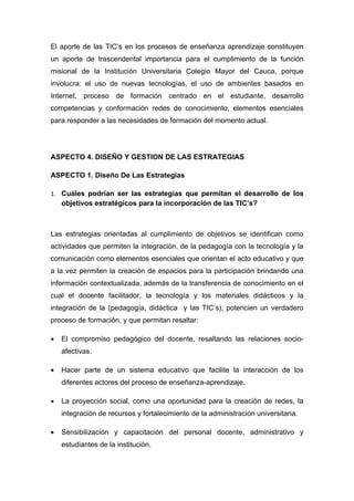 El aporte de las TIC’s en los procesos de enseñanza aprendizaje constituyen
un aporte de trascendental importancia para el cumplimiento de la función
misional de la Institución Universitaria Colegio Mayor del Cauca, porque
involucra: el uso de nuevas tecnologías, el uso de ambientes basados en
Internet, proceso de formación centrado en el estudiante, desarrollo
competencias y conformación redes de conocimiento, elementos esenciales
para responder a las necesidades de formación del momento actual.




ASPECTO 4. DISEÑO Y GESTION DE LAS ESTRATEGIAS

ASPECTO 1. Diseño De Las Estrategias

1. Cuáles podrían ser las estrategias que permitan el desarrollo de los
    objetivos estratégicos para la incorporación de las TIC’s?



Las estrategias orientadas al cumplimiento de objetivos se identifican como
actividades que permiten la integración, de la pedagogía con la tecnología y la
comunicación como elementos esenciales que orientan el acto educativo y que
a la vez permiten la creación de espacios para la participación brindando una
información contextualizada, además de la transferencia de conocimiento en el
cual el docente facilitador, la tecnología y los materiales didácticos y la
integración de la (pedagogía, didáctica y las TIC’s), potencien un verdadero
proceso de formación, y que permitan resaltar:

•   El compromiso pedagógico del docente, resaltando las relaciones socio-
    afectivas.

•   Hacer parte de un sistema educativo que facilite la interacción de los
    diferentes actores del proceso de enseñanza-aprendizaje.

•   La proyección social, como una oportunidad para la creación de redes, la
    integración de recursos y fortalecimiento de la administración universitaria.

•   Sensibilización y capacitación del personal docente, administrativo y
    estudiantes de la institución.
 
