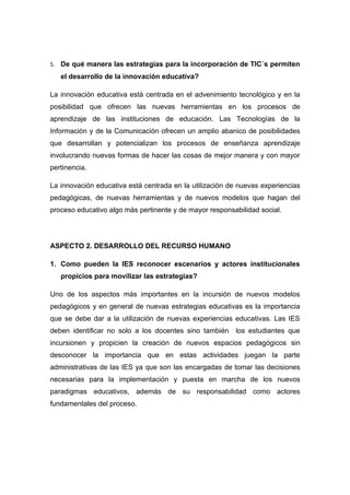 5. De qué manera las estrategias para la incorporación de TIC´s permiten
   el desarrollo de la innovación educativa?

La innovación educativa está centrada en el advenimiento tecnológico y en la
posibilidad que ofrecen las nuevas herramientas en los procesos de
aprendizaje de las instituciones de educación. Las Tecnologías de la
Información y de la Comunicación ofrecen un amplio abanico de posibilidades
que desarrollan y potencializan los procesos de enseñanza aprendizaje
involucrando nuevas formas de hacer las cosas de mejor manera y con mayor
pertinencia.

La innovación educativa está centrada en la utilización de nuevas experiencias
pedagógicas, de nuevas herramientas y de nuevos modelos que hagan del
proceso educativo algo más pertinente y de mayor responsabilidad social.




ASPECTO 2. DESARROLLO DEL RECURSO HUMANO

1. Como pueden la IES reconocer escenarios y actores institucionales
   propicios para movilizar las estrategias?

Uno de los aspectos más importantes en la incursión de nuevos modelos
pedagógicos y en general de nuevas estrategias educativas es la importancia
que se debe dar a la utilización de nuevas experiencias educativas. Las IES
deben identificar no solo a los docentes sino también    los estudiantes que
incursionen y propicien la creación de nuevos espacios pedagógicos sin
desconocer la importancia que en estas actividades juegan la parte
administrativas de las IES ya que son las encargadas de tomar las decisiones
necesarias para la implementación y puesta en marcha de los nuevos
paradigmas educativos, además de su responsabilidad como actores
fundamentales del proceso.
 