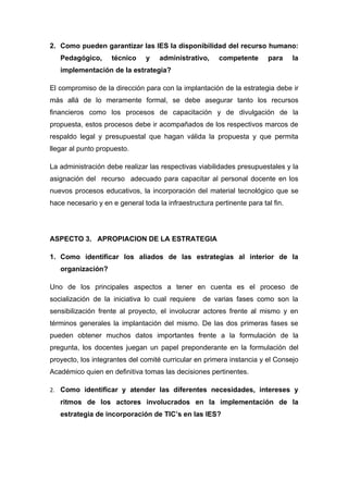 2. Como pueden garantizar las IES la disponibilidad del recurso humano:
   Pedagógico,      técnico     y   administrativo,     competente      para     la
   implementación de la estrategia?

El compromiso de la dirección para con la implantación de la estrategia debe ir
más allá de lo meramente formal, se debe asegurar tanto los recursos
financieros como los procesos de capacitación y de divulgación de la
propuesta, estos procesos debe ir acompañados de los respectivos marcos de
respaldo legal y presupuestal que hagan válida la propuesta y que permita
llegar al punto propuesto.

La administración debe realizar las respectivas viabilidades presupuestales y la
asignación del recurso adecuado para capacitar al personal docente en los
nuevos procesos educativos, la incorporación del material tecnológico que se
hace necesario y en e general toda la infraestructura pertinente para tal fin.




ASPECTO 3. APROPIACION DE LA ESTRATEGIA

1. Como identificar los aliados de las estrategias al interior de la
   organización?

Uno de los principales aspectos a tener en cuenta es el proceso de
socialización de la iniciativa lo cual requiere    de varias fases como son la
sensibilización frente al proyecto, el involucrar actores frente al mismo y en
términos generales la implantación del mismo. De las dos primeras fases se
pueden obtener muchos datos importantes frente a la formulación de la
pregunta, los docentes juegan un papel preponderante en la formulación del
proyecto, los integrantes del comité curricular en primera instancia y el Consejo
Académico quien en definitiva tomas las decisiones pertinentes.

2. Como identificar y atender las diferentes necesidades, intereses y
   ritmos de los actores involucrados en la implementación de la
   estrategia de incorporación de TIC’s en las IES?
 