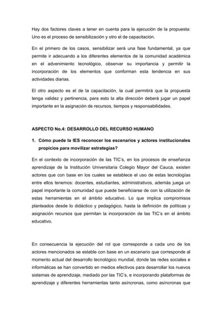 Hay dos factores claves a tener en cuenta para la ejecución de la propuesta:
Uno es el proceso de sensibilización y otro el de capacitación.

En el primero de los casos, sensibilizar será una fase fundamental, ya que
permite ir adecuando a los diferentes elementos de la comunidad académica
en el advenimiento tecnológico, observar su importancia y permitir la
incorporación de los elementos que conforman esta tendencia en sus
actividades diarias.

El otro aspecto es el de la capacitación, la cual permitirá que la propuesta
tenga validez y pertinencia, para esto la alta dirección deberá jugar un papel
importante en la asignación de recursos, tiempos y responsabilidades.




ASPECTO No.4: DESARROLLO DEL RECURSO HUMANO

1. Cómo puede la IES reconocer los escenarios y actores institucionales
   propicios para movilizar estrategias?

En el contexto de incorporación de las TIC’s, en los procesos de enseñanza
aprendizaje de la Institución Universitaria Colegio Mayor del Cauca, existen
actores que con base en los cuales se establece el uso de estas tecnologías
entre ellos tenemos: docentes, estudiantes, administrativos, además juega un
papel importante la comunidad que puede beneficiarse de con la utilización de
estas herramientas en el ámbito educativo. Lo que implica compromisos
planteados desde lo didáctico y pedagógico, hasta la definición de políticas y
asignación recursos que permitan la incorporación de las TIC’s en el ámbito
educativo.




En consecuencia la ejecución del rol que corresponde a cada uno de los
actores mencionados se estable con base en un escenario que corresponde al
momento actual del desarrollo tecnológico mundial, donde las redes sociales e
informáticas se han convertido en medios efectivos para desarrollar los nuevos
sistemas de aprendizaje, mediado por las TIC’s, e incorporando plataformas de
aprendizaje y diferentes herramientas tanto asíncronas, como asíncronas que
 