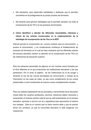 •   Del estudiante, para desarrollar habilidades y destrezas que le permitan
    convertirse en el protagonista de su propio proceso de formación.


•   Del docente para generar estrategias que le permitan apropiar con éxito la
    incorporación de las TIC’s en los procesos de formación.



2. Cómo identificar y atender las diferentes necesidades, intereses y
    ritmos de los actores involucrados en la implementación de la
    estrategia de incorporación de las Tics en la IES?

Internet permite la incorporación de nuevos contexto para la comunicación y
acceso al conocimiento y en consecuencia contribuye al fortalecimiento de
procesos de formación en el cual se hace necesario que los diferentes actores
del proceso educativo centren su atención en la incorporación de las TIC’s en
las instituciones de educación superior.




Pero los esfuerzos personales de algunos se ven muchas veces frenados por
el ritmo diferente en el que evolucionan las instituciones educativas a las que
pertenecen. Por lo tanto el objetivo de las Instituciones es el de acoger y
fomentar el uso de las nuevas tecnologías de comunicación y manejo de la
información en las aulas de clase, ya sea como complemento de los cursos
presenciales o como fundamento de nuevos cursos completamente virtuales.




Para una exitosa implantación de los conceptos y herramientas de la educación
virtual todos los usuarios (profesores, alumnos, directivos) deben reconocer y
comprender el inmenso cambio cultural que se está presentando en el proceso
educativo, aprender a convivir con él y capacitarse para aprovechar al máximo
sus ventajas. Este es un camino que no tiene marcha atrás y que es preciso
tomar con prontitud, ya que la comunidad educativa lo está exigiendo con
impaciencia.
 