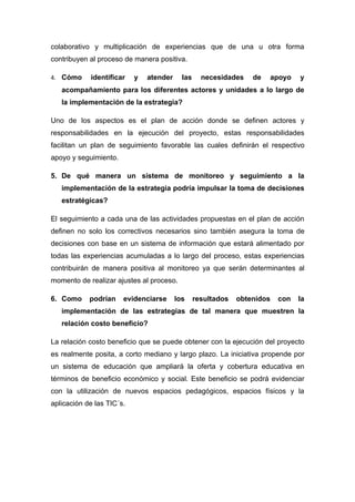 colaborativo y multiplicación de experiencias que de una u otra forma
contribuyen al proceso de manera positiva.

4. Cómo     identificar    y   atender     las     necesidades    de   apoyo    y
   acompañamiento para los diferentes actores y unidades a lo largo de
   la implementación de la estrategia?

Uno de los aspectos es el plan de acción donde se definen actores y
responsabilidades en la ejecución del proyecto, estas responsabilidades
facilitan un plan de seguimiento favorable las cuales definirán el respectivo
apoyo y seguimiento.

5. De qué manera un sistema de monitoreo y seguimiento a la
   implementación de la estrategia podría impulsar la toma de decisiones
   estratégicas?

El seguimiento a cada una de las actividades propuestas en el plan de acción
definen no solo los correctivos necesarios sino también asegura la toma de
decisiones con base en un sistema de información que estará alimentado por
todas las experiencias acumuladas a lo largo del proceso, estas experiencias
contribuirán de manera positiva al monitoreo ya que serán determinantes al
momento de realizar ajustes al proceso.

6. Como     podrían    evidenciarse      los     resultados   obtenidos   con   la
   implementación de las estrategias de tal manera que muestren la
   relación costo beneficio?

La relación costo beneficio que se puede obtener con la ejecución del proyecto
es realmente posita, a corto mediano y largo plazo. La iniciativa propende por
un sistema de educación que ampliará la oferta y cobertura educativa en
términos de beneficio económico y social. Este beneficio se podrá evidenciar
con la utilización de nuevos espacios pedagógicos, espacios físicos y la
aplicación de las TIC´s.
 