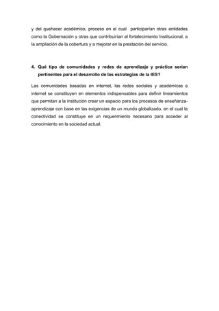 y del quehacer académico, proceso en el cual participarían otras entidades
como la Gobernación y otras que contribuirían al fortalecimiento Institucional, a
la ampliación de la cobertura y a mejorar en la prestación del servicio.




4. Qué tipo de comunidades y redes de aprendizaje y práctica serían
   pertinentes para el desarrollo de las estrategias de la IES?

Las comunidades basadas en internet, las redes sociales y académicas e
internet se constituyen en elementos indispensables para definir lineamientos
que permitan a la institución crear un espacio para los procesos de enseñanza-
aprendizaje con base en las exigencias de un mundo globalizado, en el cual la
conectividad se constituye en un requerimiento necesario para acceder al
conocimiento en la sociedad actual.
 
