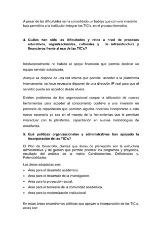 A pesar de las dificultades se ha consolidado un trabajo que con una inversión
baja permitiría a la institución integrar las TIC’s, en el proceso formativo.



4. Cuáles han sido las dificultades y retos a nivel de procesos
   educativos, organizacionales, culturales y de infraestructura y
   financieros frente al uso de las TIC’s?



Institucionalmente no habido el apoyo financiero que permita destinar un
equipo servidor actualizado.

Aunque se dispone de una red interna que permita acceder a la plataforma
internamente, se hace necesaria disponer de una dirección IP real para que el
servidor pueda ser accedido desde afuera.

Existen problemas de tipo organizacional porque la utilización de nuevas
herramientas para acceder al conocimiento conlleva a una inversión en
procesos de capacitación que permitan algunos docentes incorporarse a este
nuevo escenario ya sea en el manejo de la herramientas que le permitan
interactuar con la plataforma, capacitación en nuevas metodologías de
enseñanza.

5. Qué políticas organizacionales y administrativas han apoyado la
   incorporación de las TIC’s?

El Plan de Desarrollo, plantea que áreas de planeación son la estructura
administrativa y de gestión que permite priorizar los programas y proyectos,
resultado del análisis de la matriz Condicionantes. Deficiencias y.
Potencialidades.

Las áreas adoptadas son:
•   Área para el desarrollo académico.
•   Área para el desarrollo de la investigación.
•   Área para la proyección social.
•   Área para el bienestar de la comunidad académica.
•   Área para la modernización institucional


En estas áreas encontramos políticas que apoyan la incorporación de las TIC’s,
estas son:
 