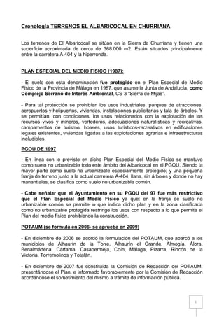 1
Cronología TERRENOS EL ALBARICOCAL EN CHURRIANA
Los terrenos de El Albaricocal se sitúan en la Sierra de Churriana y tienen una
superficie aproximada de cerca de 368.000 m2. Están situados principalmente
entre la carretera A 404 y la hiperronda.
PLAN ESPECIAL DEL MEDIO FISICO (1987):
- El suelo con esta denominación fue protegido en el Plan Especial de Medio
Físico de la Provincia de Málaga en 1987, que asume la Junta de Andalucía, como
Complejo Serrano de Interés Ambiental, CS-3 “Sierra de Mijas”.
- Para tal protección se prohibían los usos industriales, parques de atracciones,
aeropuertos y helipuertos, viviendas, instalaciones publicitarias y tala de árboles. Y
se permitían, con condiciones, los usos relacionados con la explotación de los
recursos vivos y mineros, vertederos, adecuaciones naturalísticas y recreativas,
campamentos de turismo, hoteles, usos turísticos-recreativos en edificaciones
legales existentes, viviendas ligadas a las explotaciones agrarias e infraestructuras
ineludibles.
PGOU DE 1997
- En línea con lo previsto en dicho Plan Especial del Medio Físico se mantuvo
como suelo no urbanizable todo este ámbito del Albaricocal en el PGOU. Siendo la
mayor parte como suelo no urbanizable especialmente protegido; y una pequeña
franja de terreno junto a la actual carretera A-404, llana, sin árboles y donde no hay
manantiales, se clasifica como suelo no urbanizable común.
- Cabe señalar que el Ayuntamiento en su PGOU del 97 fue más restrictivo
que el Plan Especial del Medio Físico ya que: en la franja de suelo no
urbanizable común se permite lo que indica dicho plan y en la zona clasificada
como no urbanizable protegida restringe los usos con respecto a lo que permite el
Plan del medio físico prohibiendo la construcción.
POTAUM (se formula en 2006- se aprueba en 2009)
- En diciembre de 2006 se acordó la formulación del POTAUM, que abarcó a los
municipios de Alhaurín de la Torre, Alhaurín el Grande, Almogía, Álora,
Benalmádena, Cártama, Casabermeja, Coín, Málaga, Pizarra, Rincón de la
Victoria, Torremolinos y Totalán.
- En diciembre de 2007 fue constituida la Comisión de Redacción del POTAUM,
presentándose el Plan, e informado favorablemente por la Comisión de Redacción
acordándose el sometimiento del mismo a trámite de información pública.
 