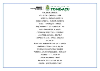 COLABORADORES:
ANA SELMA PANTOJA LIMA
ANTONIA DAIANE DA SILVA
SOUZA ANTÔNIA DAIANE DA SILVA
SOUZA CONCEIÇAO CARLOS
SIQUEIRA DULCILENE PEREIRA DA
SILVA GRACIRENE ALMEIDA
COUTINHO JOSIETH SANTOS DOS
SANTOS LAUDICEIA BRANDO
MENDES MAIARA ANGEL GUEDES
DA ROCHA
MARCELA MARIA COELHO DE ALMEIDA
MARIA DAS DORES DE O. SOUSA
MARILENE GASPAR DOS SANTOS
PABLINA APARECIDA FEITOSA DOS REIS
PAMELLA C. C. NEGRÃO
ROSALBA DA ROSA REIS
ROSIANE TEIXEIRA DE SOUZA
SANDRA ANJOS DOS SANTOS
 