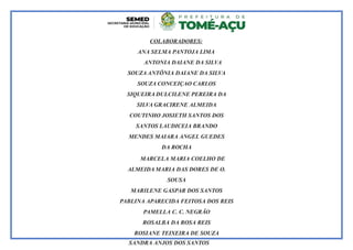 COLABORADORES:
ANA SELMA PANTOJA LIMA
ANTONIA DAIANE DA SILVA
SOUZA ANTÔNIA DAIANE DA SILVA
SOUZA CONCEIÇAO CARLOS
SIQUEIRA DULCILENE PEREIRA DA
SILVA GRACIRENE ALMEIDA
COUTINHO JOSIETH SANTOS DOS
SANTOS LAUDICEIA BRANDO
MENDES MAIARA ANGEL GUEDES
DA ROCHA
MARCELA MARIA COELHO DE
ALMEIDA MARIA DAS DORES DE O.
SOUSA
MARILENE GASPAR DOS SANTOS
PABLINA APARECIDA FEITOSA DOS REIS
PAMELLA C. C. NEGRÃO
ROSALBA DA ROSA REIS
ROSIANE TEIXEIRA DE SOUZA
SANDRA ANJOS DOS SANTOS
 