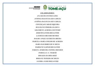 COLABORADORES:
ANA SELMA PANTOJA LIMA
ANTONIA DAIANE DA SILVA SOUZA
ANTÔNIA DAIANE DA SILVA SOUZA
CONCEIÇAO CARLOS SIQUEIRA
DULCILENE PEREIRA DA SILVA
GRACIRENE ALMEIDA COUTINHO
JOSIETH SANTOS DOS SANTOS
LAUDICEIA BRANDO MENDES
MAIARA ANGEL GUEDES DA ROCHA
MARCELA MARIA COELHO DE ALMEIDA
MARIA DAS DORES DE O. SOUSA
MARILENE GASPAR DOS SANTOS
PABLINA APARECIDA FEITOSA DOS REIS
PAMELLA C. C. NEGRÃO
ROSALBA DA ROSA REIS
ROSIANE TEIXEIRA DE SOUZA
SANDRA ANJOS DOS SANTOS
 