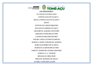 COLABORADORES:
ANA SELMA PANTOJA LIMA
ANTONIA DAIANE DA SILVA
SOUZA ANTÔNIA DAIANE DA SILVA
SOUZA
CONCEIÇAO CARLOS SIQUEIRA
DULCILENE PEREIRA DA SILVA
GRACIRENE ALMEIDA COUTINHO
JOSIETH SANTOS DOS SANTOS
LAUDICEIA BRANDO MENDES
MAIARA ANGEL GUEDES DA ROCHA
MARCELA MARIA COELHO DE ALMEIDA
MARIA DAS DORES DE O. SOUSA
MARILENE GASPAR DOS SANTOS
PABLINA APARECIDA FEITOSA DOS REIS
PAMELLA C. C. NEGRÃO
ROSALBA DA ROSA REIS
ROSIANE TEIXEIRA DE SOUZA
SANDRA ANJOS DOS SANTOS
 