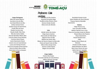 Professores Cola
oradores
Língua Portuguesa
Aline dos Santos Bezerra
Ana Kerse Lima da Silva
Ana Paula Oliveira da Silva
Andrea Santana Farias
Andreza Souza do Nascimento
Camila Silva de Souza
Claudia Carneiro Leão
Claudia Gizelle Teles Paiva
Eliza dos Santos Galvão
Elza dos Remédios Ribeiro Silva
Francisca Elaine Souza Marinho
Francisca Maria Chaves
Inácio Nascimento Morais
Josiane Lima da Costa Barbosa
Luana Laira Pantoja Ferreira
Maria da Conceição Dantas Everton
Maria da Glória Silva da Silva
Maria Nair de Barros Sampaio
Reinaldo da Silva Santana
Rosenita Fernandes Braga
Tamillis da Silva Pinheiro Vieira
Vanessa Araújo Amador
Vilvia Carmo de Almeida
Arte
Adriele Santos dos Santos
Diego Soares Sanches
Ebenezaide de Melo Rocha
Edgeane Paiva da Silva
Elidiane dos Santos Silva
Giliane do Socorro Gaspar da Silva Leite
Maria de Nazaré Costa da Silva
Nélia Cristina Araújo Farias
Vanessa Cristina Ramos
Wagner da Costa Silva
Língua Inglesa
Andrea Silva Araújo
Fernanda Gabriela da Costa Barbosa
Helbert Ubiratan Gonzaga
de Araújo
Rosicleide Pantoja Corrêa
Selma Natalina de Sousa Miranda
Thayane Queiroz Wanzeller
Nascimento
História
Felipe Moraes Cruz
Isaac Gonçalves Portilho
Jakeline Gabrieli Lima e Lima
Maria da Conceição Araújo de Oliveira
Mayara Bianca dos Prazeres
Mayra Nascimento
Maciel Michele Farias
Melo
Noelma Maria Oliveira de
Meneses
Priscila Carvalho Tavares
Rafael Rodrigues de Abreu
Silvio César Saraiva de Jesus
Valéria Ibernom Apóstolo
Veridiana de Jesus dos
Santos Ramos
 