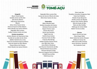 Geografia
Álvaro Maciel Gomes
Cândido Júnior da Silva Reis
Edir Pereira Oliveira
Fábio Bryan Nascimento
Oliveira
Jefson Jhony Tavares Farias
Maria de Nazaré da Silva Oliveira
Pedro Wander dos Santos Pinheiro
Regivaldo Silvio Lameira
Suellen Cristiane Santos da Costa
Estudos Amazônicos
Antônia Silvestre do Nascimento Maia
Daniele de Carvalho Serrão Vieira
Jakeline Gabrieli Lima e Lima
Maria da Conceição Araújo de Oliveira
Maria de Nazaré da Silva Oliveira
Mayara Bianca dos Prazeres
Pedro Wander dos Santos Pinheiro
Regivaldo Silvio Lameira Dias
Samara do Socorro Oliveira da Costa
Silvio César Saraiva de Jesus
Matemática
Aldeci Almeida Lopes
Antônio Gonçalves dos Santos
Cleisieste Pereira dos Reis
Degram Pereira Lopes
Denize Silva Souza
Derek Leão Monteiro
Digeã Costa Vaz
Fabrício Sousa Santos
Francisco Freire da Silva
Frank da Silva Barriga
Isabela Christina Queiroz Souza
Jhon Állef Alves Vieira
Jonas Ribeiro Mendonça
José Maurício Nascimento da Silva
Manoel Messias Sousa Júnior
Marcelo Azevedo da Silva
Marconni Augusto Pock de Oliveira
Michelli Paiva da Silva
Midiã Souza Cruz
Mona Saab Abe
Osvaldino Gonçalves Paraguassu Neto
Paulo José Medeiros
Rafaela Araújo Benjamim
Ramila Lameira de Almeida
Renato Cézar Martins Oliveira
Silvio de Araújo da Silva
Telma da Silva Portilho
Walburga dos Santos Retke
Walmir Ferreira da Silva
Ciências
Beatriz Ferreira da Costa
Diane Braga Caldas
Elane Cabral dos Santos Marques
Elizilene de Souza Vaz
Hélio Gil Carvalho Sampaio
Heron Demitrycz Yamauchi
Ilza Cavalcante Costa
 
