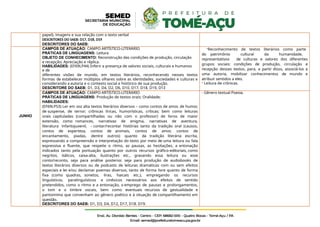 papel), imagens e sua relação com o texto verbal
DESCRITORES DO SAEB: D17, D18, D19
DESCRITORES DO SAEB:
JUNHO
CAMPOS DE ATUAÇÃO: CAMPO ARTÍSTICO-LITERÁRIO
PRÁTICAS DE LINGUAGENS: Leitura
OBJETO DE CONHECIMENTO: Reconstrução das condições de produção, circulação
e recepção; Apreciação e réplica.
HABILIDADES: (EF69LP44) Inferir a presença de valores sociais, culturais e humanos
e de
diferentes visões de mundo, em textos literários, reconhecendo nesses textos
formas de estabelecer múltiplos olhares sobre as identidades, sociedades e culturas e
considerando a autoria e o contexto social e histórico de sua produção.
DESCRITORE DO SAEB: D1, D3, D4, D2, D6, D10, D17, D18, D19, D13
-Reconhecimento de textos literários como parte
do patrimônio cultural da humanidade,
representativos de culturas e valores dos diferentes
grupos sociais: condições de produção, circulação e
recepção desses textos, para, a partir disso, associá-los a
uma autoria, mobilizar conhecimentos de mundo e
atribuir sentidos a eles.
- Leitura de crônicas.
CAMPOS DE ATUAÇÃO: CAMPO ARTÍSTICO-LITERÁRIO
PRÁTICAS DE LINGUAGENS: Produção de textos orais; Oralidade;
HABILIDADES:
(EF69LP53) Ler em voz alta textos literários diversos – como contos de amor, de humor,
de suspense, de terror; crônicas líricas, humorísticas, críticas; bem como leituras
orais capituladas (compartilhadas ou não com o professor) de livros de maior
extensão, como romances, narrativas de enigma, narrativas de aventura,
literatura infantojuvenil, – contar/recontar histórias tanto da tradição oral (causos,
contos de esperteza, contos de animais, contos de amor, contos de
encantamento, piadas, dentre outros) quanto da tradição literária escrita,
expressando a compreensão e interpretação do texto por meio de uma leitura ou fala
expressiva e fluente, que respeite o ritmo, as pausas, as hesitações, a entonação
indicados tanto pela pontuação quanto por outros recursos gráfico-editoriais, como
negritos, itálicos, caixa-alta, ilustrações etc., gravando essa leitura ou esse
conto/reconto, seja para análise posterior, seja para produção de audiobooks de
textos literários diversos ou de podcasts de leituras dramáticas com ou sem efeitos
especiais e ler e/ou declamar poemas diversos, tanto de forma livre quanto de forma
fixa (como quadras, sonetos, liras, haicais etc.), empregando os recursos
linguísticos, paralinguísticos e cinésicos necessários aos efeitos de sentido
pretendidos, como o ritmo e a entonação, o emprego de pausas e prolongamentos,
o tom e o timbre vocais, bem como eventuais recursos de gestualidade e
pantomima que convenham ao gênero poético e à situação de compartilhamento em
questão.
DESCRITORES DO SAEB: D1, D3, D4, D12, D17, D18. D19.
- Gênero textual Poesia.
 