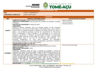 PLANO DE CURSO BNCC - 2022
ANO: 8º ANO – FUNDAMENTAL II
COMPONENTE CURRICULAR LINGUA PORTUGUESA
3º BIMESTRE
MÊS CURRÍCULO REFERÊNCIA BNCC CONTEÚDOS RELACIONADOS
AGOSTO
CAMPOS DE ATUAÇÃO: CAMPO JORNALÍSTICO/MIDIÁTICO
OBJETO DE CONHECIMENTO: Reconstrução das condições de produção, circulação
e recepção;
PRÁTICAS DE LINGUAGENS: Produção de textos
HABILIDADES:
(EF89LP13) Planejar entrevistas orais com pessoas ligadas ao fato noticiado,
especialistas etc., como forma de obter dados e informações sobre os fatos cobertos
sobre o tema ou questão discutida ou temáticas em estudo, levando em conta o
gênero e seu contexto de produção, partindo do levantamento de informações
sobre o entrevistado e sobre a temática e da elaboração de um roteiro de
perguntas, garantindo a relevância das informações mantidas e a continuidade
temática, realizar entrevista e fazer edição em áudio ou vídeo, incluindo uma
contextualização inicial e uma fala de encerramento para publicação da
entrevista isoladamente ou como parte integrante de reportagem
multimidiática, adequando-a a seu contexto de publicação e garantindo a relevância
das informações mantidas e a continuidade temática.
DESCRITORES DO SAEB: D12, D20, D13
- Gênero Entrevista
- Galeria fotográfica;
- Variação linguística.
SETEMBRO
CAMPOS DE ATUAÇÃO: CAMPO DE ATUAÇÃO NA VIDA PÚBLICA
OBJETO DE CONHECIMENTO: Estratégias e procedimentos de leitura em textos
legais e normativos.
PRÁTICAS DE LINGUAGENS: Leitura.
HABILIDADES:
(EF69LP20) Identificar, tendo em vista o contexto de produção, a forma de
organização dos textos normativos e legais, a lógica de hierarquização de seus itens e
subitens e suas partes: parte inicial (título – nome e data – e ementa), blocos de
artigos (parte, livro, capítulo, seção, subseção), artigos (caput e parágrafos e incisos)
e parte final (disposições pertinentes à sua implementação) e analisar efeitos de
sentido causados pelo uso de vocabulário técnico, pelo uso do imperativo, de
palavras e expressões que indicam circunstâncias, como advérbios e locuções
adverbiais, de palavras que indicam generalidade, como alguns pronomes
indefinidos, de forma a poder compreender o caráter imperativo, coercitivo e
generalista das leis e de outras formas de regulamentação.
DESCRITORES: D12, D1, D3, D4
- Textos e documentos legais;
 