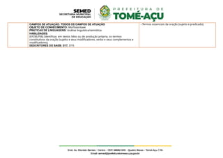 CAMPOS DE ATUAÇÃO: TODOS OS CAMPOS DE ATUAÇÃO
OBJETO DE CONHECIMENTO: Morfossintaxe
PRÁTICAS DE LINGUAGENS: Análise linguística/semiótica
HABILIDADES:
(EFO8LP06) Identificar, em textos lidos ou de produção própria, os termos
constitutivos da oração (sujeito e seus modificadores, verbo e seus complementos e
modificadores).
DESCRITORES DO SAEB: D17, D19.
- Termos essenciais da oração (sujeito e predicado);
 