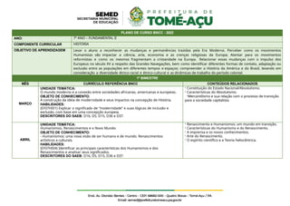 PLANO DE CURSO BNCC - 2022
ANO: 7º ANO – FUNDAMENTAL II
COMPONENTE CURRICULAR HISTÓRIA
OBJETIVO DE APRENDIZAGEM Levar o aluno a reconhecer as mudanças e permanências trazidas pela Era Moderna. Perceber como os movimentos
Humanistas vão impactar a ciência, arte, economia e as crenças religiosas da Europa; Atentar para os movimentos
reformistas e como os mesmos fragmentam a cristandade na Europa. Relacionar essas mudanças com o impulso dos
Europeus no século XV a respeito das Grandes Navegações, bem como identificar diferentes formas de contato, adaptação ou
exclusão entre as populações em diferentes tempos e espaços; compreender a História da América e do Brasil, levando em
consideração a diversidade étnico-racial e étnico-cultural e as dinâmicas de trabalho do período colonial.
1º BIMESTRE
MÊS CURRÍCULO REFERÊNCIA BNCC CONTEÚDOS RELACIONADOS
MARÇO
UNIDADE TEMÁTICA:
O mundo moderno e a conexão entre sociedades africanas, americanas e europeias.
OBJETO DE CONHECIMENTO:
A construção da ideia de modernidade e seus impactos na concepção de História.
HABILIDADES:
(EF07HI01) Explicar o significado de “modernidade” e suas lógicas de inclusão e
exclusão, com base em uma concepção europeia.
DESCRITORES DO SAEB: D16, D5, D15, D36 e D37.
- Constituição do Estado Nacional/Absolutismo.
- Características do Absolutismo.
-Mercantilismo e sua relação com o processo de transição
para a sociedade capitalista.
ABRIL
UNIDADE TEMÁTICA:
Humanismos, Renascimentos e o Novo Mundo.
OBJETO DE CONHECIMENTO:
- Humanismos: uma nova visão de ser humano e de mundo. Renascimentos
artísticos e culturais.
HABILIDADES:
(EF07HI04) Identificar as principais características dos Humanismos e dos
Renascimentos e analisar seus significados.
DESCRITORES DO SAEB: D16, D5, D15, D36 e D37.
- Renascimento e Humanismos: um mundo em transição.
- Características do Humanismo e do Renascimento.
- A imprensa e os novos conhecimentos.
- Arte do Renascimento.
- O espírito científico e a Teoria heliocêntrica.
 