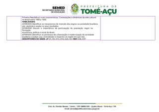 Primeira República e suas características. Contestações e dinâmicas da vida cultural
no Brasil entre 1900 e 1930.
HABILIDADES:
(EF09HI03) Identificar os mecanismos de inserção dos negros na sociedade brasileira
pós- abolição e avaliar os seus resultados.
(EF09HI04) Discutir a importância da participação da população negra na
formação
econômica, política e social do Brasil.
(EF09HI05) Identificar os processos de urbanização e modernização da sociedade
brasileira e avaliar suas contradições e impactos na região em que vive.
DESCRITORES DO SAEB: LP D1, D5, D15, D16, D20, D21 MAT D36, D37
 
