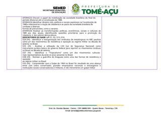 (EF09HI22) Discutir o papel da mobilização da sociedade brasileira do final do
período ditatorial até a Constituição de 1988.
(EF09HI23) Identificar direitos civis, políticos e sociais expressos na Constituição de
1988 e relacioná-los à noção de cidadania e ao pacto da sociedade brasileira de
combate a diversas
formas de preconceito, como o racismo.
(EF09HI24) Analisar as transformações políticas, econômicas, sociais e culturais de
1989 aos dias atuais, identificando questões prioritárias para a promoção da
cidadania e dos valores democráticos.
DESCRITORES DO SAEB: LP D1, D5, D15, D16
D24 (HI) - Identificar a reorganização dos sindicatos de metalúrgicos no ABC paulista
como um dos movimentos de resistência e oposição ao regime militar na década de
setenta no Brasil.
D25 (HI) - Analisar a utilização da LSN (Lei de Segurança Nacional) como
instrumento jurídico básico do governo federal para reprimir os movimentos sindicais
no Brasil na década de setenta.
D37 (HI) - Identificar o "Tropicalismo" como um dos movimentos culturais
mais representativos durante os anos sessenta no Brasil.
D38 (HI) - Nomear a guerrilha do Araguaia como uma das formas de resistência e
oposição
ao regime militar no Brasil.
D35 (HI) - Compreender que o Golpe de 1964 no Brasil foi resultado de uma aliança
entre civis (clero conservador, grandes empresários nacionais e estrangeiros e
instituições sociais conservadoras) e militares, e não meramente um golpe militar
 