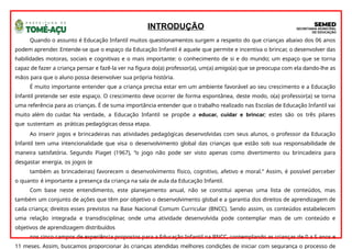INTRODUÇÃO
Quando o assunto é Educação Infantil muitos questionamentos surgem a respeito do que crianças abaixo dos 06 anos
podem aprender. Entende-se que o espaço da Educação Infantil é aquele que permite e incentiva o brincar, o desenvolver das
habilidades motoras, sociais e cognitivas e o mais importante: o conhecimento de si e do mundo; um espaço que se torna
capaz de fazer a criança pensar e fazê-la ver na figura do(a) professor(a), um(a) amigo(a) que se preocupa com ela dando-lhe as
mãos para que o aluno possa desenvolver sua própria história.
É muito importante entender que a criança precisa estar em um ambiente favorável ao seu crescimento e a Educação
Infantil pretende ser este espaço. O crescimento deve ocorrer de forma espontânea, deste modo, o(a) professor(a) se torna
uma referência para as crianças. É de suma importância entender que o trabalho realizado nas Escolas de Educação Infantil vai
muito além do cuidar. Na verdade, a Educação Infantil se propõe a educar, cuidar e brincar; estes são os três pilares
que sustentam as práticas pedagógicas dessa etapa.
Ao inserir jogos e brincadeiras nas atividades pedagógicas desenvolvidas com seus alunos, o professor da Educação
Infantil tem uma intencionalidade que visa o desenvolvimento global das crianças que estão sob sua responsabilidade de
maneira satisfatória. Segundo Piaget (1967), “o jogo não pode ser visto apenas como divertimento ou brincadeira para
desgastar energia, os jogos (e
também as brincadeiras) favorecem o desenvolvimento físico, cognitivo, afetivo e moral.” Assim, é possível perceber
o quanto é importante a presença da criança na sala de aula da Educação Infantil.
Com base neste entendimento, este planejamento anual, não se constitui apenas uma lista de conteúdos, mas
também um conjunto de ações que têm por objetivo o desenvolvimento global e a garantia dos direitos de aprendizagem de
cada criança; direitos esses previstos na Base Nacional Comum Curricular (BNCC). Sendo assim, os conteúdos estabelecem
uma relação integrada e transdisciplinar, onde uma atividade desenvolvida pode contemplar mais de um conteúdo e
objetivos de aprendizagem distribuídos
nos cinco campos de experiência propostos para a Educação Infantil na BNCC, contemplando as crianças de 0 a 5 anos e
11 meses. Assim, buscamos proporcionar às crianças atendidas melhores condições de iniciar com segurança o processo de
 