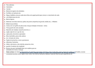 Fitas adesivas;
Calendário
mensal;
Blocão de registro de atividades;
Portfólio; Lã, barbante etc.
Régua medidora uma pra cada aluno feita com papel pardo (para marcar o crescimento de cada
um); Rádio/caixa de som;
Blocos lógicos;
Materiais concretos diversos: palitos de picolé, tampinhas de garrafa, botões etc.; ✓Alfabeto
Móvel; Sussurrofone;
Cartaz com um gráfico da altura das crianças (medição trimestral) – rotina;
Tinta guache de cores variadas;
Massinha de modelar, massinha de E.V.A., e
argila; Lápis de cor e giz de cera;
Lápis preto, borracha e apontador;
Bola, bambolês, pula-corda, peteca
etc.; Cartazes da rotina;
Papéis de tamanhos, cores e gramaturas
diferentes; Fantoches;
Glitter, cola branca, cola colorida, purpurina, tinta
guache; Furadores de scrapbook;
Boneca de pano Sambalelê (feita com retalhos para as
atividades de música e dança);
Caixa curiosa com diversas ferramentas de medição e pesagem: sementes, copos graduados, copos comuns de acrílico, papel toalha, corante
comestível de várias cores, régua, trena, metro, fita métrica, barbante, balança, materiais diversos para experiências etc.
Ao longo do ano outros materiais podem ser usados para enriquecimento das diversas atividades.
 