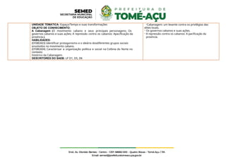 UNIDADE TEMÁTICA: Espaço/Tempo e suas transformações
OBJETO DE CONHECIMENTO:
A Cabanagem (O movimento cabano e seus principais personagens; Os
governos cabanos e suas ações; A repressão contra os cabanos: Apacificação da
província.).
HABILIDADES:
(EF08EA03) Identificar protagonismo e o ideário dosdiferentes grupos sociais
envolvidos no movimento cabano.
(EF08EA04) Caracterizar a organização política e social na Colônia do Norte no
contexto
histórico da Cabanagem.
DESCRITORES DO SAEB: LP D1, D5, D6
-Cabanagem: um levante contra os privilégios das
elites locais.
- Os governos cabanos e suas ações.
- A repressão contra os cabanos: A pacificação da
província.
 