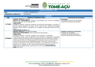 PLANO DE CURSO BNCC - 2022
ANO: 6º ANO – FUNDAMENTAL II
COMPONENTE CURRICULAR: MATEMÁTICA
4º BIMESTRE
MÊS CURRÍCULO REFERÊNCIA BNCC CONTEÚDOS RELACIONADOS
OUTUBRO
UNIDADE TEMÁTICA: Números
OBJETO DE CONHECIMENTO: Cálculo de porcentagens por meio de estratégias
diversas, sem fazer uso da “regra de Três”.
HABILIDADES:
(EF06MA13) Resolver e elaborar problemas que envolvam porcentagens, com base na
ideia de proporcionalidade, sem fazer uso da “regra de três”, utilizando estratégias
pessoais, cálculo mental e calculadora, em contextos de educação financeira, entre
outros.
DESCRITORES DO SAEB: D28.
Porcentagem:
- Porcentagem escrita na forma decimal.
- Problemas envolvendo porcentagem.
NOVEMBRO
UNIDADE TEMÁTICA: Grandeza de medidas
OBJETO DE CONHECIMENTO: Área e perímetro de figura planas
HABILIDADES:
(EF06MA24) Resolver e elaborar problemas que envolvam as grandezas
comprimento, massa, tempo, temperatura, área (triângulos e retângulos), capacidade
e volume (sólidos formados por blocos retangulares), sem uso de fórmulas, inseridos,
sempre que possível, em contextos oriundos de situações reais e/ou relacionadas às
outras áreas do conhecimento. (EF06MA29) Analisar e descrever mudanças que
ocorrem no perímetro e na área de um quadrado ao se ampliarem ou reduzirem,
igualmente, as medidas de seus lados, para compreender que o perímetro é
proporcional à medida do lado, o que não ocorre com a área. DESCRITORES DO
SAEB: D12 e D13.
Unidades de medida de comprimento:
- Perímetro de um polígono.
- Unidades de medida de superfície.
- Áreas das figuras geométricas planas.
 