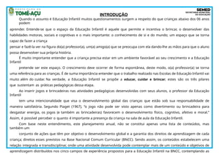 INTRODUÇÃO
Quando o assunto é Educação Infantil muitos questionamentos surgem a respeito do que crianças abaixo dos 06 anos
podem
aprender. Entende-se que o espaço da Educação Infantil é aquele que permite e incentiva o brincar, o desenvolver das
habilidades motoras, sociais e cognitivas e o mais importante: o conhecimento de si e do mundo; um espaço que se torna
capaz de fazer a criança
pensar e fazê-la ver na figura do(a) professor(a), um(a) amigo(a) que se preocupa com ela dando-lhe as mãos para que o aluno
possa desenvolver sua própria história.
É muito importante entender que a criança precisa estar em um ambiente favorável ao seu crescimento e a Educação
Infantil
pretende ser este espaço. O crescimento deve ocorrer de forma espontânea, deste modo, o(a) professor(a) se torna
uma referência para as crianças. É de suma importância entender que o trabalho realizado nas Escolas de Educação Infantil vai
muito além do cuidar. Na verdade, a Educação Infantil se propõe a educar, cuidar e brincar; estes são os três pilares
que sustentam as práticas pedagógicas dessa etapa.
Ao inserir jogos e brincadeiras nas atividades pedagógicas desenvolvidas com seus alunos, o professor da Educação
Infantil
tem uma intencionalidade que visa o desenvolvimento global das crianças que estão sob sua responsabilidade de
maneira satisfatória. Segundo Piaget (1967), “o jogo não pode ser visto apenas como divertimento ou brincadeira para
desgastar energia, os jogos (e também as brincadeiras) favorecem o desenvolvimento físico, cognitivo, afetivo e moral.”
Assim, é possível perceber o quanto é importante a presença da criança na sala de aula da Educação Infantil.
Com base neste entendimento, este planejamento anual, não se constitui apenas uma lista de conteúdos, mas
também um
conjunto de ações que têm por objetivo o desenvolvimento global e a garantia dos direitos de aprendizagem de cada
criança; direitos esses previstos na Base Nacional Comum Curricular (BNCC). Sendo assim, os conteúdos estabelecem uma
relação integrada e transdisciplinar, onde uma atividade desenvolvida pode contemplar mais de um conteúdo e objetivos de
aprendizagem distribuídos nos cinco campos de experiência propostos para a Educação Infantil na BNCC, contemplando as
 