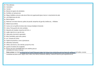 Fitas adesivas;
Calendário
mensal;
Blocão de registro de atividades;
Portfólio; Lã, barbante etc.
Régua medidora uma pra cada aluno feita com papel pardo (para marcar o crescimento de cada
um); Rádio/caixa de som;
Blocos lógicos;
Materiais concretos diversos: palitos de picolé, tampinhas de garrafa, botões etc.; ✓Alfabeto
Móvel; Sussurrofone;
Cartaz com um gráfico da altura das crianças (medição trimestral) –
rotina; Tinta guache de cores variadas;
Massinha de modelar, massinha de E.V.A., e
argila; Lápis de cor e giz de cera;
Lápis preto, borracha e apontador;
Bola, bambolês, pula-corda, peteca
etc.; Cartazes da rotina;
Papéis de tamanhos, cores e gramaturas
diferentes; Fantoches;
Glitter, cola branca, cola colorida, purpurina, tinta
guache; Furadores de scrapbook;
Boneca de pano Sambalelê (feita com retalhos para as
atividades de música e dança);
Caixa curiosa com diversas ferramentas de medição e pesagem: sementes, copos graduados, copos comuns de acrílico, papel toalha, corante
comestível de várias cores, régua, trena, metro, fita métrica, barbante, balança, materiais diversos para experiências etc.
Ao longo do ano outros materiais podem ser usados para enriquecimento das diversas atividades.
 
