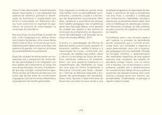 113
menos a elas relacionados. A sistematização
dessas observações e o uso adequado dos
sistemas de referência permitem a identifi-
cação de fenômenos e regularidades que
deram à humanidade, em diferentes cultu-
ras, maior autonomia na regulação da agri-
cultura, na conquista de novos espaços, na
construção de calendários.
Nos anos finais, há uma ênfase no estudo de
solo, ciclos biogeoquímicos, esferas terres-
tres e interior do planeta, clima e seus efeitos
sobre a vida na Terra, no intuito de que os es-
tudantes possam desenvolver uma visão mais
sistêmica do planeta, com base em princípios
de sustentabilidade socioambiental.
Essas três unidades temáticas devem ser con-
sideradas sob a perspectiva da continuida-
de das aprendizagens e da integração com
seus objetos de conhecimento ao longo dos
anos de escolarização. Portanto, é fundamen-
tal que elas articulem conhecimentos espe-
cíficos da área de Ciências da Natureza com
outros das demais áreas do conhecimento:
Linguagens, Ciências Humanas e Matemática,
na perspectiva da interdisciplinaridade.
Essa integração se evidencia quando temas
importantes, como a sustentabilidade socio-
ambiental, o ambiente, a saúde e a tecnolo-
gia, são desenvolvidos conjuntamente. Além
disso, ressalta-se a importância de alicerçar
todo trabalho pedagógico nas competências
gerais para Educação Básica, como garantia
de unidade dos saberes e dos sentires na
construção do conhecimento, do desenvolvi-
mento das habilidades e da formação de va-
lores e de atitudes (BRASIL, 2017).
O ensino e a aprendizagem de Ciências da
Natureza desde os anos iniciais, pautado no
letramento científico, viabiliza a leitura e a
interpretação de mundo, contribuindo com
a formação de cidadãos que podem utilizar
a ciência e a tecnologia em busca de bene-
fícios individuais, coletivos e do ambiente.
Assim, com uma sequência hierárquica e a
complexificação das habilidades ao longo
dos nove anos do Ensino Fundamental, o
Documento Curricular para Goiás - Amplia-
do – Ciências da Natureza resguarda a pro-
gressão das aprendizagens dos estudantes.
Deste modo, favorece o desenvolvimento de
temas mais concretos nos anos iniciais e uma
ampliação progressiva na capacidade de abs-
tração e autonomia de ação e pensamento
nos anos finais, e considera a constituição
dos conhecimentos, habilidades, atitudes e
valores que os estudantes devem saber, bem
como a mobilização de saberes para resolve-
rem demandas complexas da vida cotidiana,
do pleno exercício da cidadania e do mundo
do trabalho.
Consolida-se, assim, uma transição suave e
sem rupturas no processo do aprendizado
escolar, enfatizando que o currículo se pre-
ocupa tanto com atividades e objetivos a
serem desenvolvidos, como com a organiza-
ção pedagógica em sua totalidade. Pautado
na formação científica, o desenvolvimento
das habilidades específicas da área explora
aspectos mais complexos das relações do
estudante consigo mesmo, com os outros,
com a natureza, com as tecnologias e com o
ambiente; trabalha com o desenvolvimento
da consciência dos valores éticos e políticos
envolvidos nas relações humanas, bem como
valoriza a atuação social com respeito, res-
ponsabilidade, solidariedade, cooperação e
repúdio à discriminação.
 