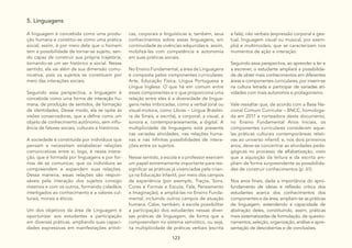 123
5. Linguagens
A linguagem é concebida como uma produ-
ção humana e constitui-se como uma prática
social, assim, é por meio dela que o homem
tem a possibilidade de tornar-se sujeito, sen-
do capaz de construir sua própria trajetória,
tornando-se um ser histórico e social. Nesse
sentido, ela vai além de sua dimensão comu-
nicativa, pois os sujeitos se constituem por
meio das interações sociais.
Seguindo essa perspectiva, a linguagem é
concebida como uma forma de interação hu-
mana, de produção de sentidos, de formação
de identidades. Desse modo, ela se opõe às
visões conservadoras, que a define como um
objeto de conhecimento autônomo, sem influ-
ência de fatores sociais, culturais e históricos.
A sociedade é constituída por indivíduos que
pensam e necessitam estabelecer relações
comunicativas entre si, logo, é nessa intera-
ção, que é formada por linguagens e por for-
mas de se comunicar, que os indivíduos se
compreendem e expandem suas relações.
Dessa maneira, essas relações são respon-
sáveis pela interação dos sujeitos consigo
mesmos e com os outros, formando cidadãos
interligados ao conhecimento e a valores cul-
turais, morais e éticos.
Um dos objetivos da área de Linguagem é
oportunizar aos estudantes a participação
em diversas práticas, ampliando suas capaci-
dades expressivas em manifestações artísti-
cas, corporais e linguísticas e, também, seus
conhecimentos sobre essas linguagens, em
continuidade às vivências adquiridas e, assim,
mobilizá-las com competência e autonomia
em suas práticas sociais.
No Ensino Fundamental, a área de Linguagens
é composta pelos componentes curriculares:
Arte, Educação Física, Língua Portuguesa e
Língua Inglesa. O que há em comum entre
esses componentes e o que proporciona uma
relação entre eles é a diversidade de lingua-
gens neles imbricadas, como a verbal (oral ou
visual-motora, como Libras – Língua Brasilei-
ra de Sinais, e escrita), a corporal, a visual, a
sonora e, contemporaneamente, a digital. A
multiplicidade de linguagens está presente
nas variadas atividades, nas relações huma-
nas e nas infinitas possibilidades de intera-
ções entre os sujeitos.
Nesse sentido, a escola e o professor exercem
um papel extremamente importante para res-
significar as práticas já vivenciadas pela crian-
ça na Educação Infantil, por meio dos campos
de experiência (por exemplo, Traços, Sons,
Cores e Formas e Escuta, Fala, Pensamento
e Imaginação), e ampliá-las no Ensino Funda-
mental, incluindo outros campos de atuação
humana. Cabe, também, à escola possibilitar
a participação dos estudantes nessas diver-
sas práticas de linguagem, de forma que a
compreendam no sistema semiótico, ou seja,
na multiplicidade de práticas verbais (escrita
e fala), não verbais (expressão corporal e ges-
tual, linguagem visual ou musical, por exem-
plo) e multimodais, que se caracterizam nos
momentos de ação e interação.
Seguindo essa perspectiva, ao aprender a ler e
a escrever, o estudante ampliará a possibilida-
de de obter mais conhecimentos em diferentes
áreas e componentes curriculares, por inserir-se
na cultura letrada e participar de variadas ati-
vidades com mais autonomia e protagonismo.
Vale ressaltar que, de acordo com a Base Na-
cional Comum Curricular – BNCC, homologa-
da em 2017 e norteadora deste documento,
no Ensino Fundamental Anos Iniciais, os
componentes curriculares consideram aque-
las práticas culturais contemporâneas relati-
vas ao universo infantil; e, nos dois primeiros
anos, deve-se concentrar as atividades peda-
gógicas no processo de alfabetização, visto
que a aquisição da leitura e da escrita am-
pliam de forma surpreendente as possibilida-
des de construir conhecimentos (p. 61).
Nos anos finais, dada a importância do apro-
fundamento de ideias e reflexão crítica dos
estudantes acerca dos conhecimentos dos
componentes e da área, ampliam-se as práticas
de linguagem, estendendo a capacidade de
abstração deles, constituindo, assim, práticas
mais sistematizadas de formulação, de questio-
namentos, seleção, organização, análise e apre-
sentação de descobertas e de conclusões.
 