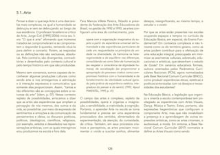 125
5.1. Arte
Pensar e dizer o que seja Arte é uma das tare-
fas mais complexas, na qual a humanidade se
debruçou e vem se debruçando ao longo de
sua existência. O professor brasileiro e crítico
de Arte, Jorge Coli ([1995] 2006) inicia seu li-
vro “O que é arte” afirmando que inúmeros
tratados se comprometeram e se comprome-
tem a responder à questão, tentando situá-la
para definir o conceito. Porém, as respostas
ou as definições não são exclusivas, absolu-
tas. Pelo contrário, são divergentes, contradi-
tórias e desenhadas pelo contexto cultural e
pelo tempo histórico em que são produzidas.
Mesmo sem consensos, somos capazes de re-
conhecer algumas produções culturais como
sendo arte e nos entregarmos à admiração
e à interação expressiva e comunicativa que
somente elas proporcionam. Assim, “tantas e
tão diferentes são as concepções sobre a na-
tureza da arte” (idem, p. 07). Nesse contexto
repleto de possibilidades, arriscamos a dizer
que as artes são experiências que ampliam a
percepção de nós mesmos, dos outros e da
vida, ao possibilitar, por meio da expressão de
sentimentos e emoções e da comunicação de
pensamentos e ideias, os discursos poéticos,
políticos, ideológicos, científicos, religiosos,
por exemplo, velados e desvelados nas repre-
sentações artísticas, com as quais interagimos
e/ou produzimos na escola e fora dela.
Para Marcos Villela Pereira, filósofo e presi-
dente da Federação dos Arte-Educadores do
Brasil, na gestão de 1992 a 1993, as artes con-
figuram uma área do conhecimento, pois
opera com a organização imaginativa do su-
jeito a partir da experiência universal da hu-
manidade e das experiências particulares de
cada um, resguardados os princípios da uni-
dade na diversidade, da harmonia na hete-
rogeneidade e do equilíbrio nas diferenças,
consolidando-se como fator de humanização
(ao resgatar a consciência da dignidade hu-
mana), de socialização (ao proporcionar a
apropriação do processo criativo como com-
promisso histórico com a humanidade) e de
fortalecimento da identidade cultural (gera-
do pela prática da experiência estética, inte-
gradora do pensar e do sentir). (1993, Apud
PIMENTEL, 1999, p. 41)
O campo das artes é complexo, repleto de
possibilidades, opera e organiza a imagina-
ção, a sensibilidade, a criatividade, a cognição.
Portanto, o aprender Arte na escola se torna
fundamental e precisa ser uma experiência
provocadora dos sentidos, alimentadora da
experimentação, da atenção, da curiosidade,
da crítica. Também, em seus processos cria-
tivos e perceptivos, as artes precisam movi-
mentar o vivido e suscitar sonhos, alimentar
desejos, ressignificando, ao mesmo tempo, o
estudar e o existir.
Por que as artes estão presentes nas escolas
ocupando espaços e tempos no currículo da
Educação Básica, em especial, do Ensino Fun-
damental? Em contextos complexos e não li-
neares como os do território goiano, como as
artes podem contribuir para a efetivação de
uma educação integral, preocupada em mini-
mizar as assimetrias culturais, sobretudo, edu-
cacionais e artísticas, que desenham o estado
de Goiás? Em cenários educativos formais,
outrora orientados pelos Parâmetros Curri-
culares Nacionais (PCN), agora normatizados
pela Base Nacional Comum Curricular (BNCC),
como produzir experiências éticas, estéticas e
poéticas sintonizadas com os desejos e neces-
sidades dos estudantes?
Na Educação Básica, a legislação que organi-
za e orienta a escola contemporânea tem pri-
vilegiado as experiências com Artes Visuais,
Dança, Música e Teatro. Estas, portanto, são
expressões hegemônicas que configuram o
componente Arte, mas que não inviabilizam
a presença e a aprendizagem de outras ex-
pressões artísticas, como as artes circenses, o
audiovisual, a moda. Em sintonia, a Base Na-
cional Comum Curricular (2017) normatiza e
define as Artes Visuais como sendo
 