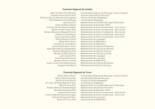 15
Comissão Regional de Catalão
Maria da Gloria Silva Mesquita
Leonardo Pereira Santa Cecilia
Rosimária Rosa do Nascimento Evangelista
Eliana Machado Canedo Borges
Jesus Guerreiro
Liliane de Morais Pereira
Fernanda Silva de Oliveira Cândido
Myrian de Melo Carísio Paiva
Adriana Antunes de Mesquita Ferreira
Neide Duarte Rodrigues
Luiza Ferreira Belo Garcia
Miliana Mariano da Silva
Adilson Pinto Ciríaco
Leonardo de Souza Marins
Ariana Cristina de A. Ciriaco
Elania Maria Marques Bergamaschi
Bonifácio Machado da Silva
Michele de Melo Sobrinho
Luciana Nunes Pinto
Cassia Souza Silva Santos
Roseane Teodoro da Silva
Suely Francisco Gonçalves Antunes
Angélica Alves Bueno
Coordenadora Regional de Educação, Cultura e Esporte
Secretário Municipal de Educação
Diretora de Núcleo Pedagógico
Coordenadora Pedagógica
Representante do Conselho Municipal de Educação
Representante da Educação Infantil
Representante do Ensino Fundamental – Anos Iniciais
Representante do Ensino Fundamental – Anos Iniciais
Representante do Ensino Fundamental – Anos Iniciais
Representante do Ensino Fundamental – Anos Finais
Representante do Ensino Fundamental – Anos Finais
Representante de Linguagem
Representante de Matemática
Representante de Matemática
Representante de Ciências da Natureza
Representante de Ciências da Natureza
Representante de Ciências Humanas
Representante de Ciências Humanas
Representante de Linguagem
Representante de Linguagem
Representante de Matemática
Representante de Ciências da Natureza
Representante de Ciências Humanas
Comissão Regional de Ceres
Márcia Pereira Ribeiro
Elaine Cristina de Araújo
Adriana da Silva Oliveira
Ana Lúcia de Morais Rezende Castro
Maria Elvira da Silva
Rosilene Maria de Azevedo Borges
Vânia Ramos Santana Silva
Alessandra Vaz Vieira
Juliana de Morais Santos Dorningeer
Enileuda Rodrigues de Paiva
Roseni do Carmo Silva
Coordenadora Regional de Educação, Cultura e Esporte
Secretária Municipal de Educação
Diretora de Núcleo Pedagógico
Coordenadora Pedagógica
Representante do Conselho Municipal de Educação
Representante das Escolas Particulares
Representante da Educação Infantil
Representante do Ensino Fundamental – Anos Iniciais
Representante do Ensino Fundamental – Anos Finais
Representante de Linguagem
Representante de Matemática
 