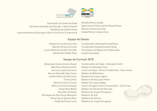 2
Equipe de Gestão
Equipe de Currículo 2018
Alessandra Gomes Jácome Araújo
Allex Neiva Pereira da Silva
Ana Lúcia Lopes Sarmento
Brunno Antonelle Vieira Costa
Carlete Fátima da Silva Victor
Cíntia Camilo
Daniel Carneiro Cruvinel
Débora Cristine Camargos
Diogo Nery Maciel
Edna Eloi de Araújo
Elis Regina de Paiva Bucar Mosquera
Fátima Garcia Santana Rossi
Giselly de Oliveira Lima
Coordenadora de Etapa – Educação Infantil
Redator de Educação Física
Coord. de Etapa – Ensino Fundamental – Anos Iniciais
Redator de Matemática
Redatora de Língua Inglesa
Redatora de Educação Infantil
Redator de Língua Inglesa
Coord. de Etapa– Ensino Fundamental – Anos Finais
Redator de Ciências da Natureza
Redatora de Língua Portuguesa
Redatora de Arte
Redatora de História
Redatora de Língua Portuguesa
Governador do Estado de Goiás
Secretária de Estado de Educação – Seduc/Consed
Presidente da Undime Goiás
Superintendente de Educação Infantil e do Ensino Fundamental
Ronaldo Ramos Caiado
Aparecida de Fátima Gavioli Soares Pereira
Marcelo Ferreira da Costa
Giselle Pereira Campos Faria
Abadia de Lourdes da Cunha
Marcelo Ferreira da Costa
Luciana Barbosa Candido Carniello
Brenda Reis Nadler Prata
Coordenadora Estadual/Consed/Seduc
Coordenador Estadual/Undime Goiás
Articuladora do Regime de Colaboração
Analista de Gestão
 