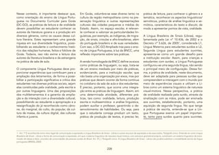 228
Nesse contexto, é importante destacar que,
como orientação do ensino de Língua Portu-
guesa no Documento Curricular para Goiás
(DC-GO), as práticas de leitura e de oralidade
devem possibilitar ao estudante conhecer os
autores da literatura goiana e a produção em
diversos gêneros, como os causos dessa cul-
tura literária. Estes representam uma grande
riqueza em sua diversidade linguística, possi-
bilitando ao estudante o conhecimento histó-
rico das relações humanas, feitos e folclore de
Goiás. Todavia, isso não exime a leitura dos
autores da literatura brasileira e da estrangeira
na prática de sala de aula.
O componente Língua Portuguesa deve pro-
porcionar experiências que contribuam para a
ampliação dos letramentos, de forma a possi-
bilitar a participação significativa e crítica dos
estudantes nas diversas práticas sociais, sejam
elas constituídas pela oralidade, pela escrita e
por outras linguagens. Uma das proposições
dos multiletramentos é a garantia da amplia-
ção e da interação com a diversidade cultural,
possibilitando ao estudante a apropriação e a
ressignificação do já reconhecido como câno-
ne, do marginal, do culto, do popular, da cul-
tura de massa, da cultura digital, das culturas
infantis e juvenis.
Em Goiás, vislumbra-se esse diverso tanto na
cultura da região metropolitana como na pre-
servação linguística e outras representações
culturais das cidades pequenas e médias do
Estado. Assim, no espaço escolar, é relevan-
te conhecer e valorizar as particularidades lin-
guísticas, por exemplo, as indígenas, de migra-
ção, de sinais, crioulas e afro-brasileiras, além
do português brasileiro e de suas variedades.
Com isso, o DC-GO Ampliado traz para o ensi-
no de Língua Portuguesa, à luz da BNCC, uma
reflexão importante sobre tais práticas.
A versão homologada da BNCC define os eixos
como práticas de linguagem, ou seja, trata-se
de um ensino mediado por meio de práticas,
evidenciando, para a instituição escolar, que
não basta uma organização por eixos, mas por
práticas que devem ocorrer de forma contínua
no cotidiano da sala de aula e dos estudantes.
É preciso, portanto, que ocorra uma integra-
ção entre as práticas de linguagem. Assim, em
uma determinada atividade, diferentes prá-
ticas, tais como: oralidade, leitura, produção
escrita e multissemiótica e análise linguística,
podem auxiliar o professor, garantindo o de-
senvolvimento de habilidades. Ou seja, para
que o estudante consiga produzir um texto,
prática de produção de textos, é preciso ler,
prática de leitura, para conhecer o gênero e a
temática, reconhecer os aspectos linguísticos/
semióticos, prática de análise linguística e se-
miótica, característicos do texto e discutir, de
modo a apresentar pontos de vista, oralidade.
A Língua Brasileira de Sinais (Libras), regu-
lamentada pela Lei nº 10.436, de 2002 e o
Decreto nº 5.626, de 20051
, considerada L1,
Língua Materna para estudantes surdos e L2,
Segunda Língua para estudantes ouvintes,
apresenta-se como um grande desafio para
a instituição escolar. Assim, para crianças e
estudantes com surdez, a Língua Portuguesa
configurou-se uma segunda língua, não sendo
o principal meio de configuração. Dessa for-
ma, a prática de oralidade, neste documento,
deve ser adaptada para pessoas surdas que
compreendem e interagem com o mundo por
meio de experiências visuais e utilizam a Li-
bras como um sistema linguístico de natureza
visual-motora. Nessa perspectiva, a prática
de oralidade realizada pelo surdo, através da
sinalização com as mãos, pode ser ensinada
aos ouvintes, estabelecendo, portanto, uma
aquisição de segunda língua. No que tange
à prática de escrita, entende-se que a Lín-
gua Portuguesa exerce um papel importan-
te, tanto para surdos quanto para ouvintes.
1 - Art. 1º É reconhecida como meio legal de comunicação e expressão a Língua Brasileira de Sinais - Libras e outros recursos de expressão a ela associados. Parágrafo único. Entende-se como Língua
Brasileira de Sinais - Libras a forma de comunicação e expressão, em que o sistema linguístico de natureza visual-motora, com estrutura gramatical própria, constituem um sistema linguístico de trans-
missão de ideias e fatos, oriundos de comunidades de pessoas surdas do Brasil. Art. 4º[...]. Parágrafo único. A Língua Brasileira de Sinais - Libras não poderá substituir a modalidade escrita da língua
portuguesa (BRASIL,2002).
 
