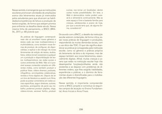 234
Nesse sentido, é emergente que as instituições
escolares promovam atividades de ampliações
acerca dos letramentos atuais já vivenciados
pelos estudantes para que alcancem as habili-
dades/competências de leitura e produção de
textos exigidas, de forma que estejam prontos
para enfrentar os desafios deste século. Nessa
mesma linha de pensamento, a BNCC (BRA-
SIL, 2017, p. 68) postula que
As práticas de linguagem contemporâ-
neas não só envolvem novos gêneros e
textos cada vez mais multissemióticos e
multimidiáticos, como também novas for-
mas de produzir, de configurar, de dispo-
nibilizar, e replicar e de interagir. As novas
ferramentas de edição de textos, áudios,
fotos, vídeos tornam acessíveis a qualquer
um a produção e disponibilização de tex-
tos multissemióticos nas redes sociais e
outros ambientes da Web. Não só é pos-
sível acessar conteúdos variados em dife-
rentes mídias, como também produzir e
publicar fotos, vídeos diversos, podcasts,
infográficos, enciclopédias colaborativas,
revistas e livros digitais etc. Depois de ler
um livro de literatura ou assistir a um filme,
pode-se postar comentários em redes so-
ciais específicas, seguir diretores, autores,
escritores, acompanhar de perto seu tra-
balho; podemos produzir playlists, vlogs,
vídeos-minuto, escrever fanfics, produzir
De acordo com a BNCC, o desafio da instituição
escolar está em contemplar, de forma crítica, es-
sas novas práticas de linguagem e produções,
respondendo às muitas demandas sociais, com
o uso ético das TDIC. O que não significa aban-
donar as práticas já consagradas pela instituição
escolar, como os gêneros e práticas próprios
do letramento da letra e do impresso, mas dar
espaço também aos novos letramentos, essen-
cialmente digitais. Afinal, muitas crianças e jo-
vens que estão na instituição escolar hoje irão
desempenhar funções/profissões ainda não
existentes e se deparar com problemas de di-
ferentes ordens, que lhes exigirão habilidades,
experiências e práticas, e o domínio de ferra-
mentas atuais e diversificadas para a mobiliza-
ção das diferentes linguagens.
Nesse sentido, é importante compreender
como a BNCC propõe e conceitua os seguin-
tes campos de atuação no Ensino Fundamen-
tal, Anos Iniciais e Anos Finais:
e-zines, nos tornar um booktuber, dentre
outras muitas possibilidades. Em tese, a
Web é democrática: todos podem aces-
sá-la e alimentá-la continuamente. Mas se
esse espaço é livre e bastante familiar para
crianças, adolescentes e jovens de hoje,
por que a escola teria que, de alguma for-
ma, considerá-lo?
 