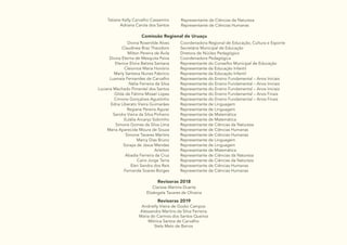 35
Tatiane Kelly Carvalho Cassemiro
Adriana Carola dos Santos
Representante de Ciências da Natureza
Representante de Ciências Humanas
Comissão Regional de Uruaçu
Divina Rosenilde Alves
Claudinea Braz Theodoro
Milton Pereira de Ávila
Divina Eterna de Mesquita Paiva
Elenice Elvira Batista Santana
Cleionice Maria Honório
Marly Santana Nunes Fabrício
Lusmaia Fernandes de Carvalho
Nélia Ferreira da Silva
Luciana Machado Pimentel dos Santos
Gilda de Fátima Mizael Lopes
Cimone Gonçalves Agustinho
Edna Liberato Vieira Guimarães
Regiane Pereira Aguiar
Sandra Vieira da Silva Pinheiro
Eulália Arcanjo Sobrinho
Simone Gomes da Silva Lima
Maria Aparecida Moura de Souza
Simone Tavares Martins
Marcy Dias Bruno
Soraya de Jesus Mendes
Arleiton
Abadia Ferreira da Cruz
Cairo Jorge Terra
Elen Sandra dos Reis
Fernanda Soares Borges
Coordenadora Regional de Educação, Cultura e Esporte
Secretária Municipal de Educação
Diretora de Núcleo Pedagógico
Coordenadora Pedagógica
Representante do Conselho Municipal de Educação
Representante da Educação Infantil
Representante da Educação Infantil
Representante do Ensino Fundamental – Anos Iniciais
Representante do Ensino Fundamental – Anos Iniciais
Representante do Ensino Fundamental – Anos Iniciais
Representante do Ensino Fundamental – Anos Finais
Representante do Ensino Fundamental – Anos Finais
Representante de Linguagem
Representante de Linguagem
Representante de Matemática
Representante de Matemática
Representante de Ciências da Natureza
Representante de Ciências Humanas
Representante de Ciências Humanas
Representante de Linguagem
Representante de Linguagem
Representante de Matemática
Representante de Ciências da Natureza
Representante de Ciências da Natureza
Representante de Ciências Humanas
Representante de Ciências Humanas
Revisoras 2018
Revisoras 2019
Clarisse Martins Duarte
Elizângela Tavares de Oliveira
Andrielly Vieira de Godoi Campos
Alessandra Martins da Silva Ferreira
Maria do Carmos dos Santos Queiroz
Mônica Santos de Carvalho
Stela Melo de Barros
 